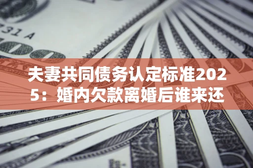 北京夫妻共同债务认定标准2025:婚内欠款离婚后谁来还? 北京夫妻共同债务认定标准2025:婚内欠款离婚后谁来还?