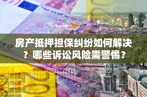 北京房产抵押担保纠纷如何解决？哪些诉讼风险需警惕？